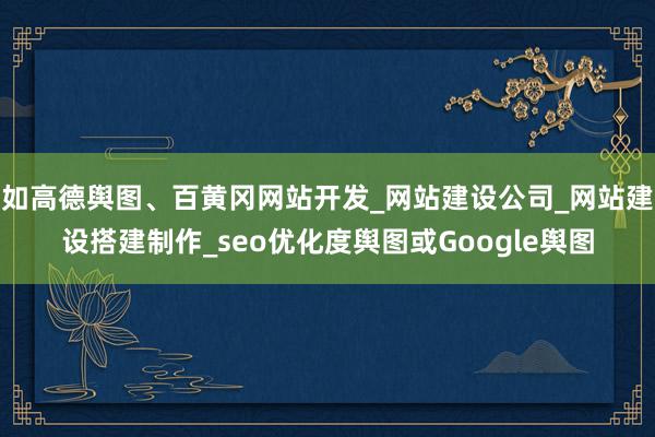 如高德舆图、百黄冈网站开发_网站建设公司_网站建设搭建制作_seo优化度舆图或Google舆图